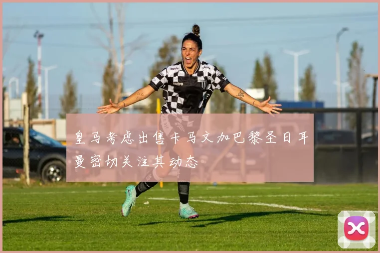 皇马考虑出售卡马文加巴黎圣日耳曼密切关注其动态