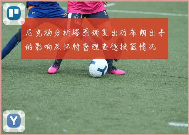 尼克杨分析塔图姆复出对布朗出手的影响及怀特普理查德投篮情况