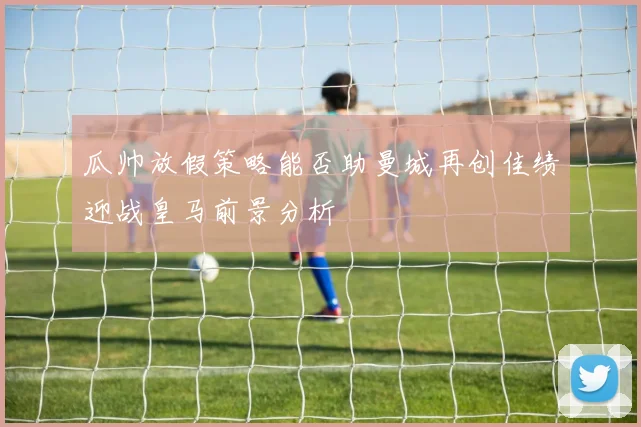 瓜帅放假策略能否助曼城再创佳绩迎战皇马前景分析