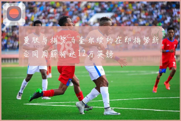 曼联与梅努马奎尔续约在即梅努新合同周薪将达12万英镑