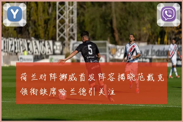荷兰对阵挪威首发阵容揭晓范戴克领衔缺席哈兰德引关注